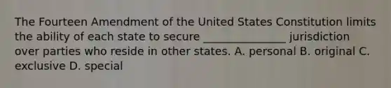 The Fourteen Amendment of the United States Constitution limits the ability of each state to secure _______________ jurisdiction over parties who reside in other states. A. personal B. original C. exclusive D. special