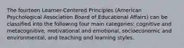 The fourteen Learner-Centered Principles (American Psychological Association Board of Educational Affairs) can be classified into the following four main categories: cognitive and metacognitive, motivational and emotional, socioeconomic and environmental, and teaching and learning styles.