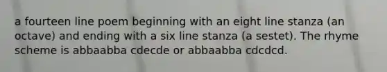 a fourteen line poem beginning with an eight line stanza (an octave) and ending with a six line stanza (a sestet). The rhyme scheme is abbaabba cdecde or abbaabba cdcdcd.