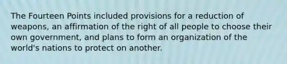 The Fourteen Points included provisions for a reduction of weapons, an affirmation of the right of all people to choose their own government, and plans to form an organization of the world's nations to protect on another.