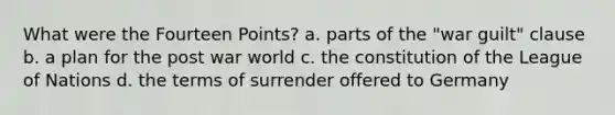 What were the Fourteen Points? a. parts of the "war guilt" clause b. a plan for the post war world c. the constitution of the League of Nations d. the terms of surrender offered to Germany