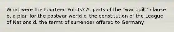 What were the Fourteen Points? A. parts of the "war guilt" clause b. a plan for the postwar world c. the constitution of the League of Nations d. the terms of surrender offered to Germany