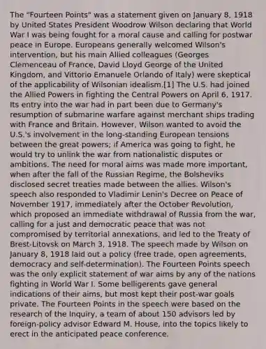 The "Fourteen Points" was a statement given on January 8, 1918 by United States President Woodrow Wilson declaring that World War I was being fought for a moral cause and calling for postwar peace in Europe. Europeans generally welcomed Wilson's intervention, but his main Allied colleagues (Georges Clemenceau of France, David Lloyd George of the United Kingdom, and Vittorio Emanuele Orlando of Italy) were skeptical of the applicability of Wilsonian idealism.[1] The U.S. had joined the Allied Powers in fighting the Central Powers on April 6, 1917. Its entry into the war had in part been due to Germany's resumption of submarine warfare against merchant ships trading with France and Britain. However, Wilson wanted to avoid the U.S.'s involvement in the long-standing European tensions between the great powers; if America was going to fight, he would try to unlink the war from nationalistic disputes or ambitions. The need for moral aims was made more important, when after the fall of the Russian Regime, the Bolsheviks disclosed secret treaties made between the allies. Wilson's speech also responded to Vladimir Lenin's Decree on Peace of November 1917, immediately after the October Revolution, which proposed an immediate withdrawal of Russia from the war, calling for a just and democratic peace that was not compromised by territorial annexations, and led to the Treaty of Brest-Litovsk on March 3, 1918. The speech made by Wilson on January 8, 1918 laid out a policy (free trade, open agreements, democracy and self-determination). The Fourteen Points speech was the only explicit statement of war aims by any of the nations fighting in World War I. Some belligerents gave general indications of their aims, but most kept their post-war goals private. The Fourteen Points in the speech were based on the research of the Inquiry, a team of about 150 advisors led by foreign-policy advisor Edward M. House, into the topics likely to erect in the anticipated peace conference.