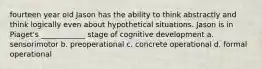 fourteen year old Jason has the ability to think abstractly and think logically even about hypothetical situations. Jason is in Piaget's ____________ stage of cognitive development a. sensorimotor b. preoperational c. concrete operational d. formal operational