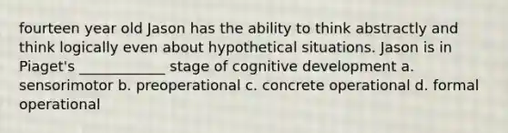 fourteen year old Jason has the ability to think abstractly and think logically even about hypothetical situations. Jason is in Piaget's ____________ stage of cognitive development a. sensorimotor b. preoperational c. concrete operational d. formal operational