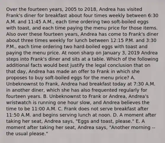 Over the fourteen years, 2005 to 2018, Andrea has visited Frank's diner for breakfast about four times weekly between 6:30 A.M. and 11:45 A.M., each time ordering two soft-boiled eggs with toast, and each time paying the menu price for those items. Also over these fourteen years, Andrea has come to Frank's diner about three times weekly for lunch between 12:15 P.M. and 3:30 P.M., each time ordering two hard-boiled eggs with toast and paying the menu price. At noon sharp on January 3, 2019 Andrea steps into Frank's diner and sits at a table. Which of the following additional facts would best justify the legal conclusion that on that day, Andrea has made an offer to Frank in which she proposes to buy soft-boiled eggs for the menu price? A. Unbeknownst to Frank, Andrea had breakfast today at 7:30 A.M. in another diner, which she has also frequented regularly for fourteen years. B. Unbeknownst to Frank or Andrea, Andrea's wristwatch is running one hour slow, and Andrea believes the time to be 11:00 A.M. C. Frank does not serve breakfast after 11:50 A.M. and begins serving lunch at noon. D. A moment after taking her seat, Andrea says, "Eggs and toast, please." E. A moment after taking her seat, Andrea says, "Another morning -- the usual please."