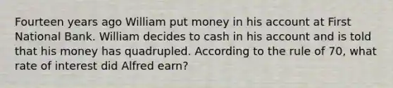 Fourteen years ago William put money in his account at First National Bank. William decides to cash in his account and is told that his money has quadrupled. According to the rule of 70, what rate of interest did Alfred earn?