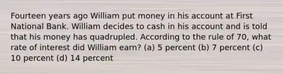 Fourteen years ago William put money in his account at First National Bank. William decides to cash in his account and is told that his money has quadrupled. According to the rule of 70, what rate of interest did William earn? (a) 5 percent (b) 7 percent (c) 10 percent (d) 14 percent