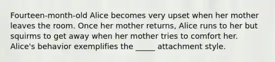 Fourteen-month-old Alice becomes very upset when her mother leaves the room. Once her mother returns, Alice runs to her but squirms to get away when her mother tries to comfort her. Alice's behavior exemplifies the _____ attachment style.