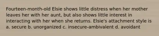 Fourteen-month-old Elsie shows little distress when her mother leaves her with her aunt, but also shows little interest in interacting with her when she returns. Elsie's attachment style is a. secure b. unorganized c. insecure-ambivalent d. avoidant