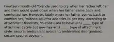 Fourteen-month-old Yolanda used to cry when her father left her and then would quiet down when her father came back and comforted her. However, lately when her father comes back to comfort her, Yolanda squirms and tries to get way. According to attachment theorists, Yolanda used to have a(n) _____ type of attachment style but now has a(n) _____ type of attachment style. secure; ambivalent avoidant; ambivalent disorganized; secure secure; avoidant