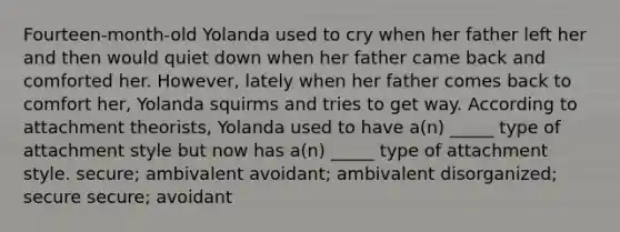 Fourteen-month-old Yolanda used to cry when her father left her and then would quiet down when her father came back and comforted her. However, lately when her father comes back to comfort her, Yolanda squirms and tries to get way. According to attachment theorists, Yolanda used to have a(n) _____ type of attachment style but now has a(n) _____ type of attachment style. secure; ambivalent avoidant; ambivalent disorganized; secure secure; avoidant