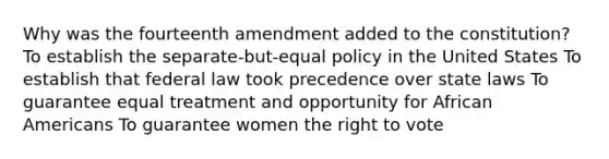 Why was the fourteenth amendment added to the constitution? To establish the separate-but-equal policy in the United States To establish that federal law took precedence over state laws To guarantee equal treatment and opportunity for African Americans To guarantee women the right to vote