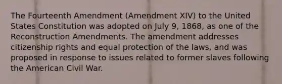 The Fourteenth Amendment (Amendment XIV) to the United States Constitution was adopted on July 9, 1868, as one of the Reconstruction Amendments. The amendment addresses citizenship rights and equal protection of the laws, and was proposed in response to issues related to former slaves following the American Civil War.