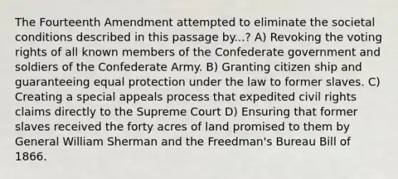 The Fourteenth Amendment attempted to eliminate the societal conditions described in this passage by...? A) Revoking the voting rights of all known members of the Confederate government and soldiers of the Confederate Army. B) Granting citizen ship and guaranteeing equal protection under the law to former slaves. C) Creating a special appeals process that expedited civil rights claims directly to the Supreme Court D) Ensuring that former slaves received the forty acres of land promised to them by General William Sherman and the Freedman's Bureau Bill of 1866.