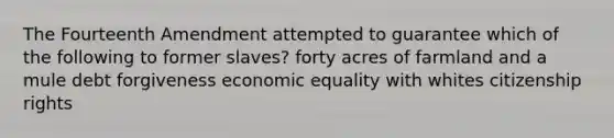 The Fourteenth Amendment attempted to guarantee which of the following to former slaves? forty acres of farmland and a mule debt forgiveness economic equality with whites citizenship rights