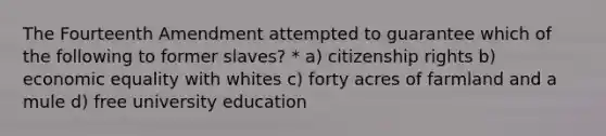 The Fourteenth Amendment attempted to guarantee which of the following to former slaves? * a) citizenship rights b) economic equality with whites c) forty acres of farmland and a mule d) free university education