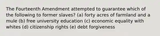 The Fourteenth Amendment attempted to guarantee which of the following to former slaves? (a) forty acres of farmland and a mule (b) free university education (c) economic equality with whites (d) citizenship rights (e) debt forgiveness