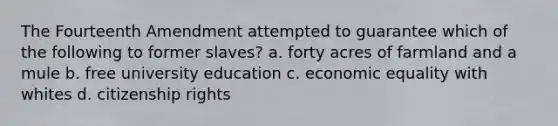 The Fourteenth Amendment attempted to guarantee which of the following to former slaves? a. forty acres of farmland and a mule b. free university education c. economic equality with whites d. citizenship rights