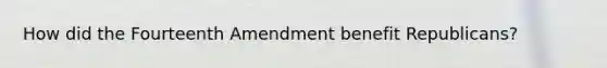 How did the Fourteenth Amendment benefit Republicans?