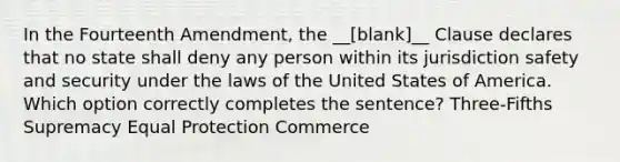 In the Fourteenth Amendment, the __[blank]__ Clause declares that no state shall deny any person within its jurisdiction safety and security under the laws of the United States of America. Which option correctly completes the sentence? Three-Fifths Supremacy Equal Protection Commerce