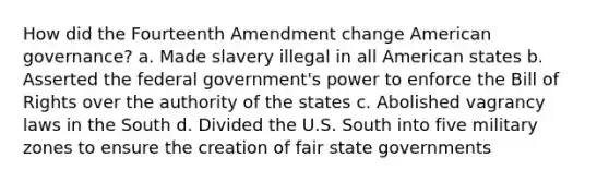 How did the Fourteenth Amendment change American governance? a. Made slavery illegal in all American states b. Asserted the federal government's power to enforce the Bill of Rights over the authority of the states c. Abolished vagrancy laws in the South d. Divided the U.S. South into five military zones to ensure the creation of fair state governments