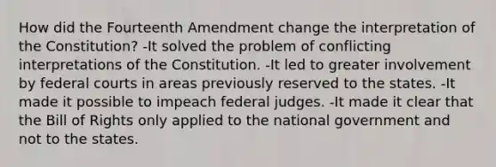 How did the Fourteenth Amendment change the interpretation of the Constitution? -It solved the problem of conflicting interpretations of the Constitution. -It led to greater involvement by federal courts in areas previously reserved to the states. -It made it possible to impeach federal judges. -It made it clear that the Bill of Rights only applied to the national government and not to the states.