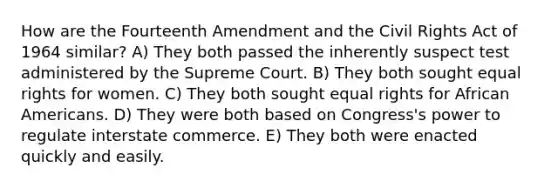 How are the Fourteenth Amendment and the Civil Rights Act of 1964 similar? A) They both passed the inherently suspect test administered by the Supreme Court. B) They both sought equal rights for women. C) They both sought equal rights for <a href='https://www.questionai.com/knowledge/kktT1tbvGH-african-americans' class='anchor-knowledge'>african americans</a>. D) They were both based on Congress's power to regulate interstate commerce. E) They both were enacted quickly and easily.