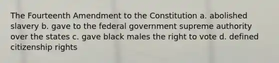 The Fourteenth Amendment to the Constitution a. abolished slavery b. gave to the federal government supreme authority over the states c. gave black males the right to vote d. defined citizenship rights