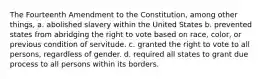 The Fourteenth Amendment to the Constitution, among other things, a. abolished slavery within the United States b. prevented states from abridging the right to vote based on race, color, or previous condition of servitude. c. granted the right to vote to all persons, regardless of gender. d. required all states to grant due process to all persons within its borders.