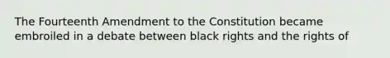 The Fourteenth Amendment to the Constitution became embroiled in a debate between black rights and the rights of