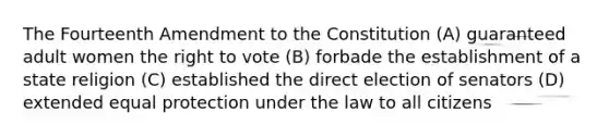 The Fourteenth Amendment to the Constitution (A) guaranteed adult women the right to vote (B) forbade the establishment of a state religion (C) established the direct election of senators (D) extended equal protection under the law to all citizens