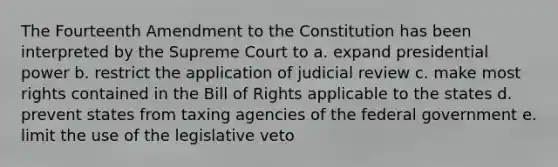 The Fourteenth Amendment to the Constitution has been interpreted by the Supreme Court to a. expand presidential power b. restrict the application of judicial review c. make most rights contained in the Bill of Rights applicable to the states d. prevent states from taxing agencies of the federal government e. limit the use of the legislative veto