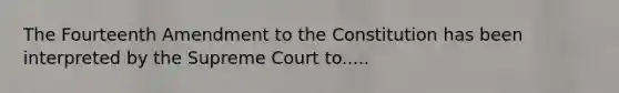 The Fourteenth Amendment to the Constitution has been interpreted by the Supreme Court to.....