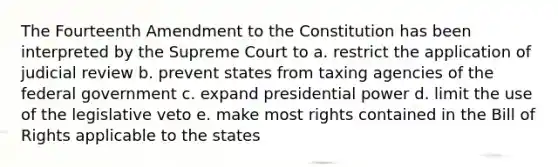 The Fourteenth Amendment to the Constitution has been interpreted by the Supreme Court to a. restrict the application of judicial review b. prevent states from taxing agencies of the federal government c. expand presidential power d. limit the use of the legislative veto e. make most rights contained in the Bill of Rights applicable to the states