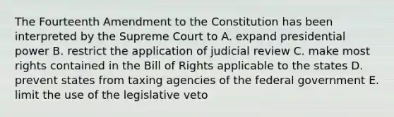 The Fourteenth Amendment to the Constitution has been interpreted by the Supreme Court to A. expand presidential power B. restrict the application of judicial review C. make most rights contained in the Bill of Rights applicable to the states D. prevent states from taxing agencies of the federal government E. limit the use of the legislative veto