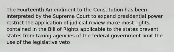 The Fourteenth Amendment to the Constitution has been interpreted by the Supreme Court to expand presidential power restrict the application of judicial review make most rights contained in the Bill of Rights applicable to the states prevent states from taxing agencies of the federal government limit the use of the legislative veto