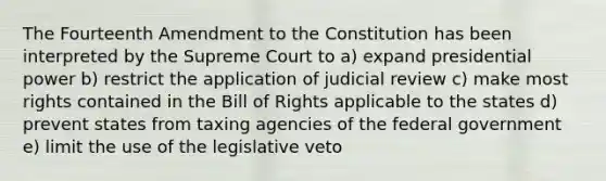 The Fourteenth Amendment to the Constitution has been interpreted by the Supreme Court to a) expand presidential power b) restrict the application of judicial review c) make most rights contained in the Bill of Rights applicable to the states d) prevent states from taxing agencies of the federal government e) limit the use of the legislative veto