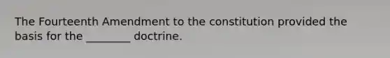 The Fourteenth Amendment to the constitution provided the basis for the ________ doctrine.