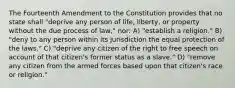 The Fourteenth Amendment to the Constitution provides that no state shall "deprive any person of life, liberty, or property without the due process of law," nor: A) "establish a religion." B) "deny to any person within its jurisdiction the equal protection of the laws." C) "deprive any citizen of the right to free speech on account of that citizen's former status as a slave." D) "remove any citizen from the armed forces based upon that citizen's race or religion."