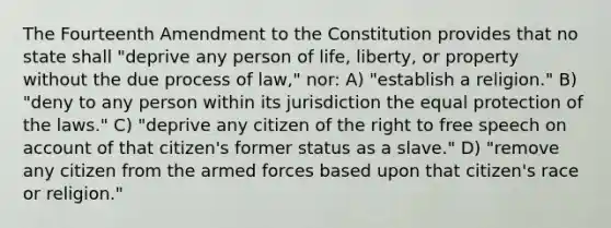 The Fourteenth Amendment to the Constitution provides that no state shall "deprive any person of life, liberty, or property without the due process of law," nor: A) "establish a religion." B) "deny to any person within its jurisdiction the equal protection of the laws." C) "deprive any citizen of the right to free speech on account of that citizen's former status as a slave." D) "remove any citizen from the armed forces based upon that citizen's race or religion."