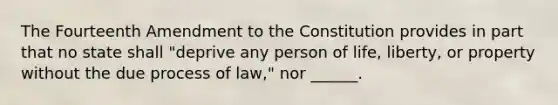 The Fourteenth Amendment to the Constitution provides in part that no state shall "deprive any person of life, liberty, or property without the due process of law," nor ______.