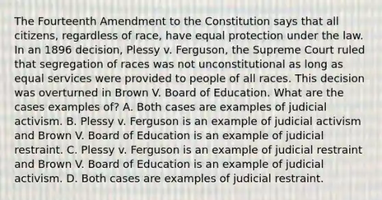 The Fourteenth Amendment to the Constitution says that all citizens, regardless of race, have equal protection under the law. In an 1896 decision, Plessy v. Ferguson, the Supreme Court ruled that segregation of races was not unconstitutional as long as equal services were provided to people of all races. This decision was overturned in Brown V. Board of Education. What are the cases examples of? A. Both cases are examples of judicial activism. B. Plessy v. Ferguson is an example of judicial activism and Brown V. Board of Education is an example of judicial restraint. C. Plessy v. Ferguson is an example of judicial restraint and Brown V. Board of Education is an example of judicial activism. D. Both cases are examples of judicial restraint.