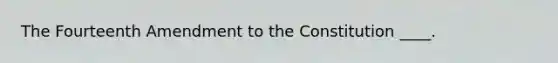 The Fourteenth Amendment to the Constitution ____.
