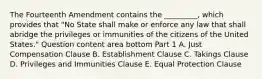 The Fourteenth Amendment contains the ​_________​, which provides that​ "No State shall make or enforce any law that shall abridge the privileges or immunities of the citizens of the United​ States." Question content area bottom Part 1 A. Just Compensation Clause B. Establishment Clause C. Takings Clause D. Privileges and Immunities Clause E. Equal Protection Clause