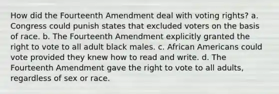 How did the Fourteenth Amendment deal with voting rights? a. Congress could punish states that excluded voters on the basis of race. b. The Fourteenth Amendment explicitly granted the right to vote to all adult black males. c. African Americans could vote provided they knew how to read and write. d. The Fourteenth Amendment gave the right to vote to all adults, regardless of sex or race.