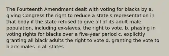 The Fourteenth Amendment dealt with voting for blacks by a. giving Congress the right to reduce a state's representation in that body if the state refused to give all of its adult male population, including ex-slaves, the right to vote. b. phasing in voting rights for blacks over a five-year period c. explicitly granting all black adults the right to vote d. granting the vote to black males in all states