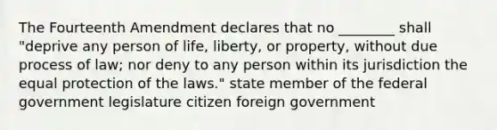 The Fourteenth Amendment declares that no ________ shall "deprive any person of life, liberty, or property, without due process of law; nor deny to any person within its jurisdiction the equal protection of the laws." state member of the federal government legislature citizen foreign government