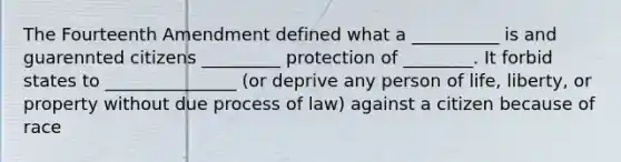 The Fourteenth Amendment defined what a __________ is and guarennted citizens _________ protection of ________. It forbid states to _______________ (or deprive any person of life, liberty, or property without due process of law) against a citizen because of race