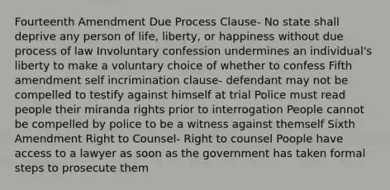 Fourteenth Amendment Due Process Clause- No state shall deprive any person of life, liberty, or happiness without due process of law Involuntary confession undermines an individual's liberty to make a voluntary choice of whether to confess Fifth amendment self incrimination clause- defendant may not be compelled to testify against himself at trial Police must read people their miranda rights prior to interrogation People cannot be compelled by police to be a witness against themself Sixth Amendment Right to Counsel- Right to counsel Poople have access to a lawyer as soon as the government has taken formal steps to prosecute them